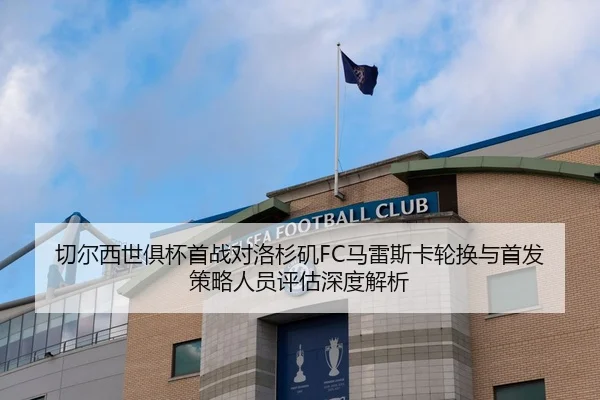 切尔西世俱杯首战对洛杉矶FC马雷斯卡轮换与首发策略人员评估深度解析